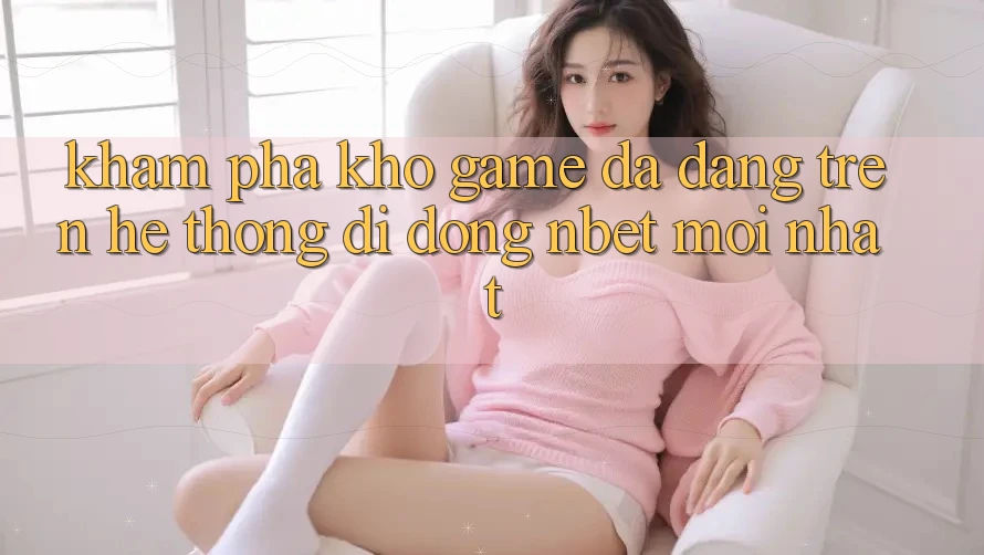 Khám Phá Kho Game Đa Dạng Trên Hệ thống di động NBET Mới nhất