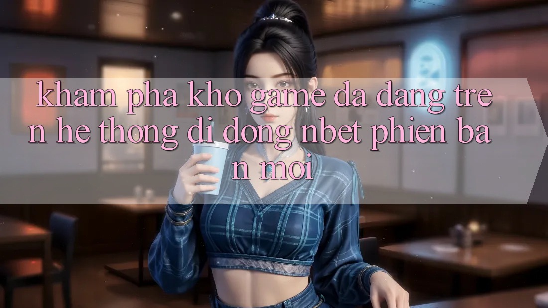 Khám Phá Kho Game Đa Dạng Trên Hệ thống di động NBET Phiên Bản Mới