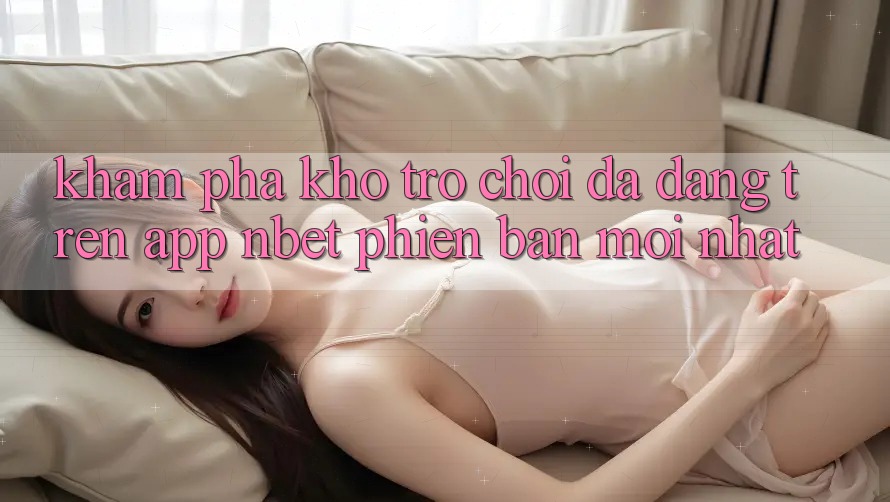 Khám Phá Kho Trò chơi Đa Dạng Trên App NBET Phiên Bản Mới nhất