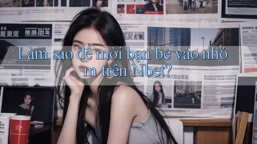 Làm sao để mời bạn bè vào nhóm trên Nbet?