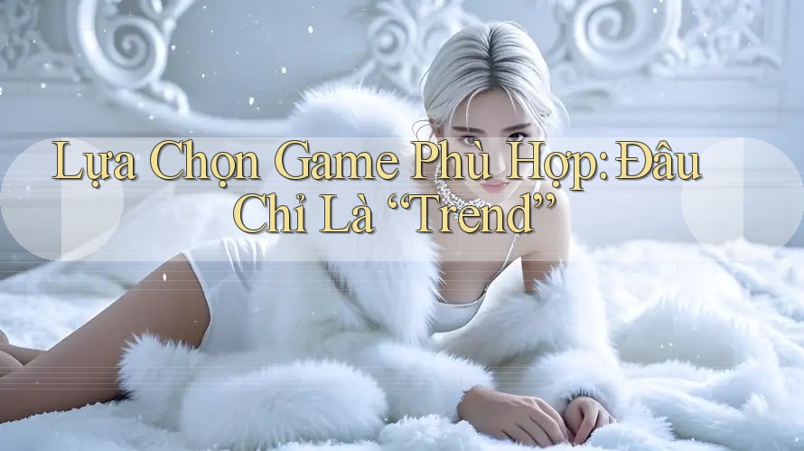 Lựa Chọn Game Phù Hợp: Đâu Chỉ Là “Trend”