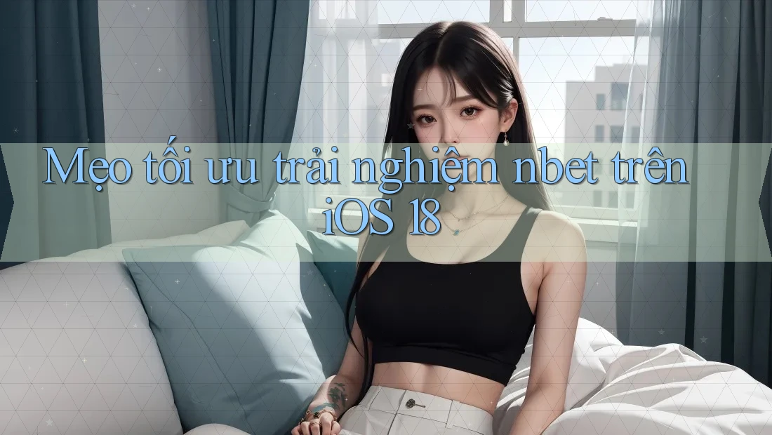 Mẹo tối ưu trải nghiệm nbet trên iOS 18