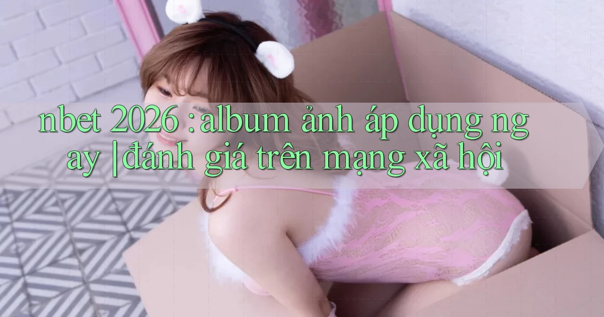 nbet 2026 album ảnh áp dụng ngay đánh giá trên mạng xã hội