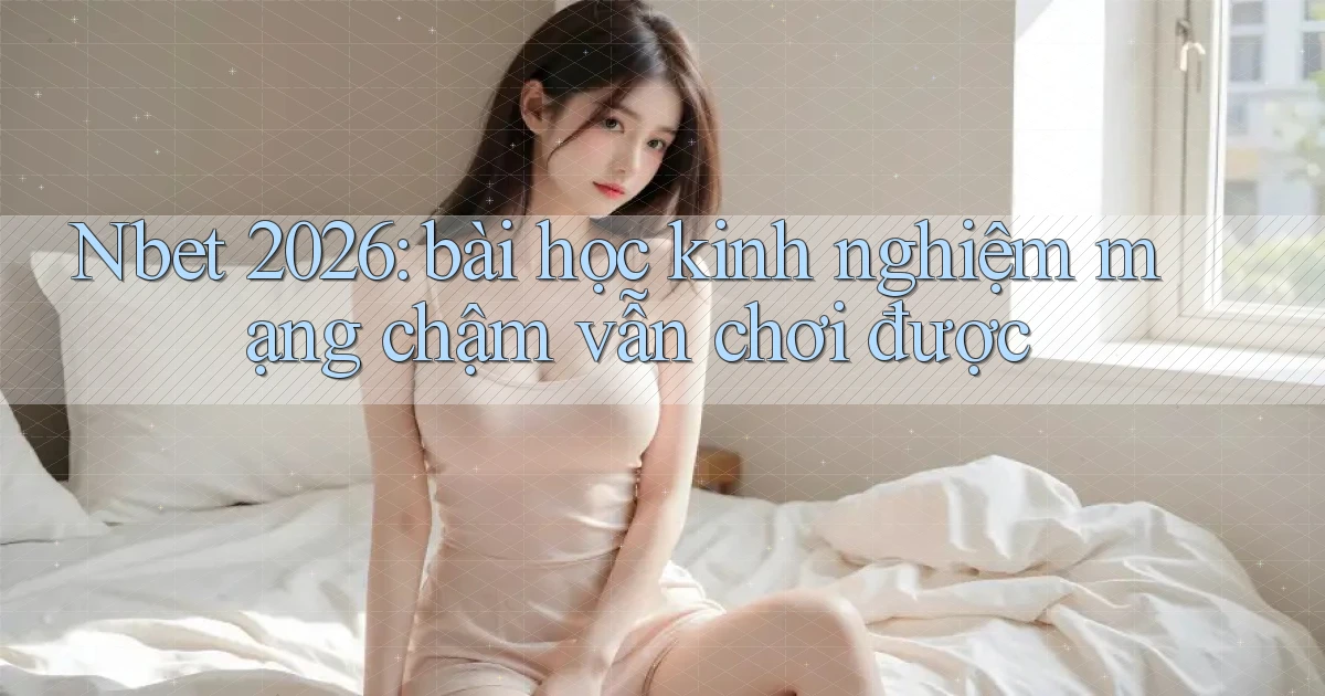 Nbet 2026 bài học kinh nghiệm mạng chậm vẫn chơi được