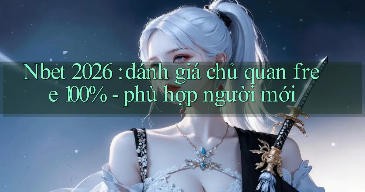 Nbet 2026 đánh giá chủ quan free 100%   phù hợp người mới