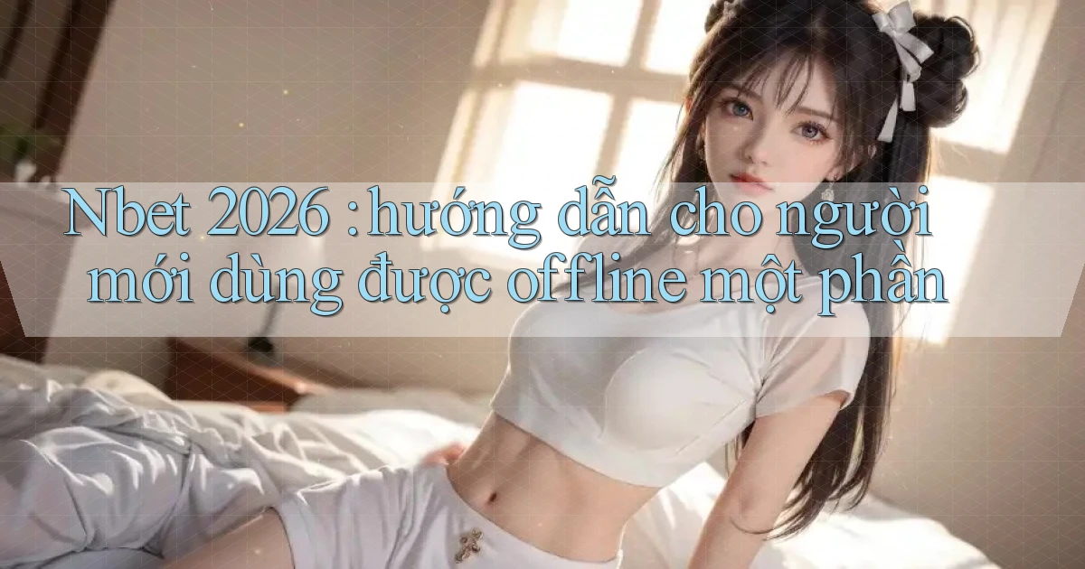 Nbet 2026 hướng dẫn cho người mới dùng được offline một phần