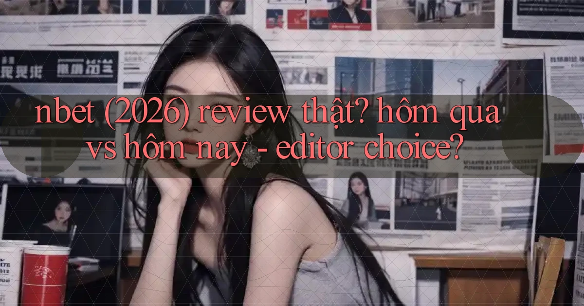 nbet (2026) review thật hôm qua vs hôm nay   editor choice