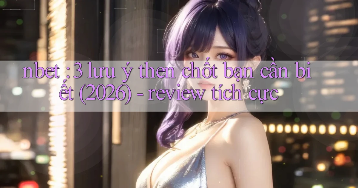 nbet 3 lưu ý then chốt bạn cần biết (2026)   review tích cực