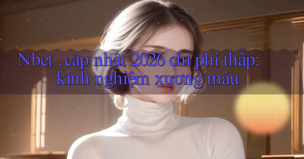 Nbet cập nhật 2026 chi phí thấp kinh nghiệm xương máu