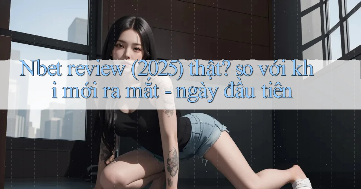 Nbet review (2025) thật so với khi mới ra mắt   ngày đầu tiên