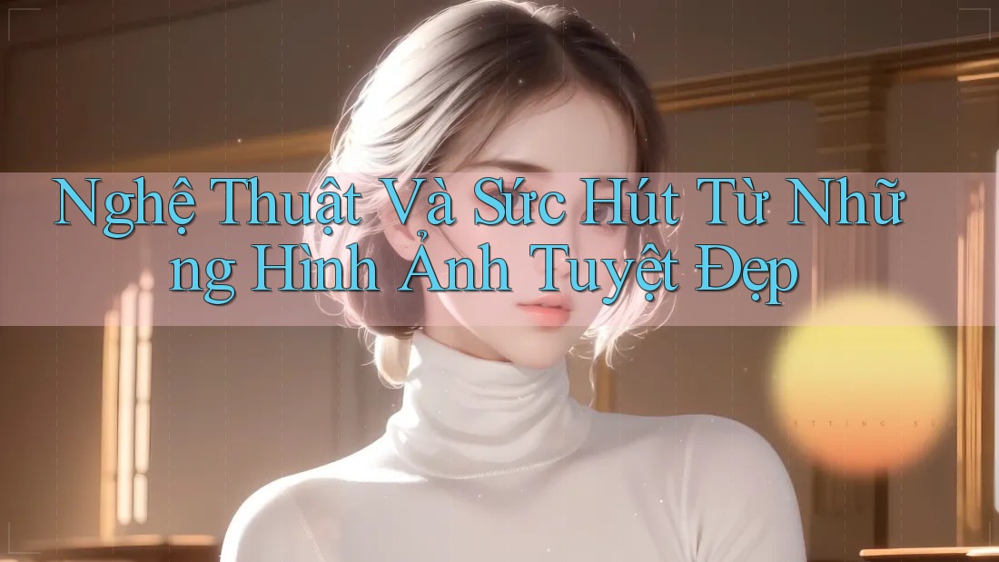Nghệ Thuật Và Sức Hút Từ Những Hình Ảnh Tuyệt Đẹp