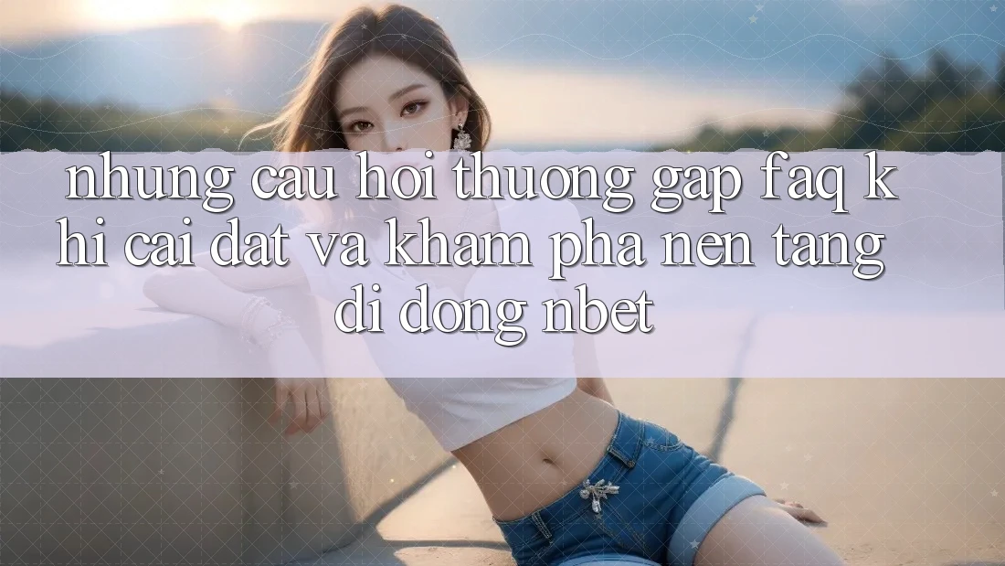 Những Câu Hỏi Thường Gặp (FAQ) Khi Cài đặt Và Khám phá Nền tảng di động NBET