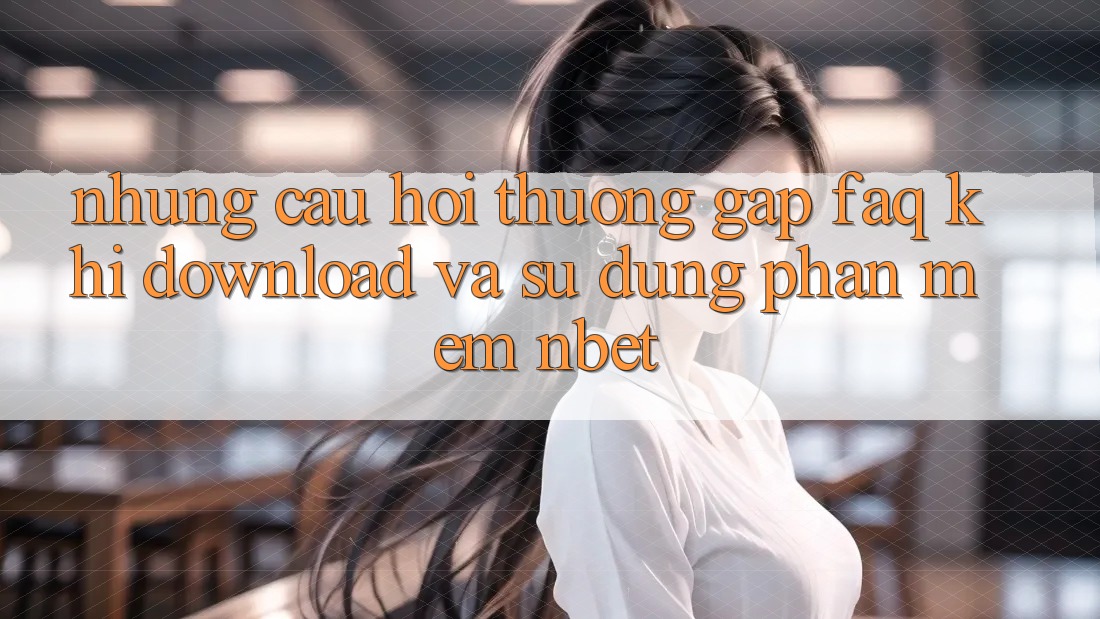 Những Câu Hỏi Thường Gặp (FAQ) Khi Download Và Sử Dụng Phần mềm NBET