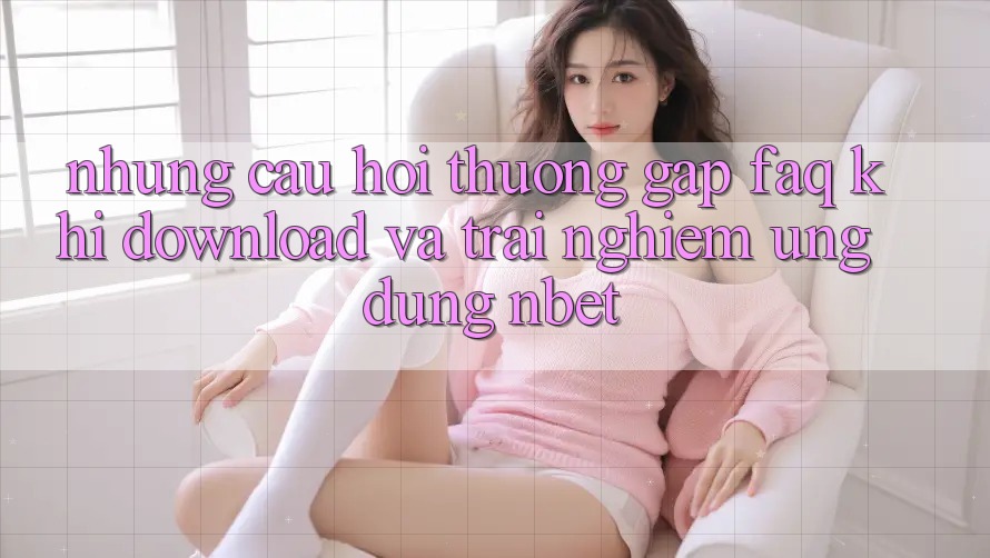Những Câu Hỏi Thường Gặp (FAQ) Khi Download Và Trải nghiệm Ứng dụng NBET