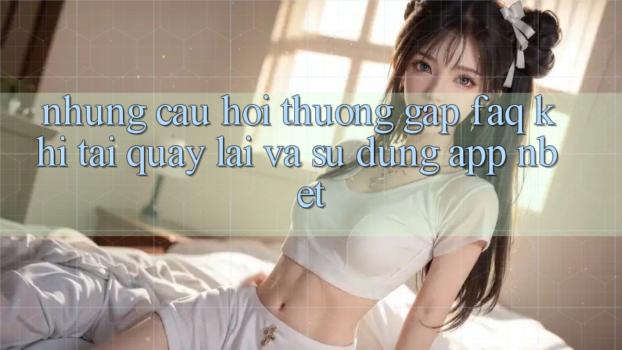 Những Câu Hỏi Thường Gặp (FAQ) Khi Tải quay lại Và Sử Dụng App NBET