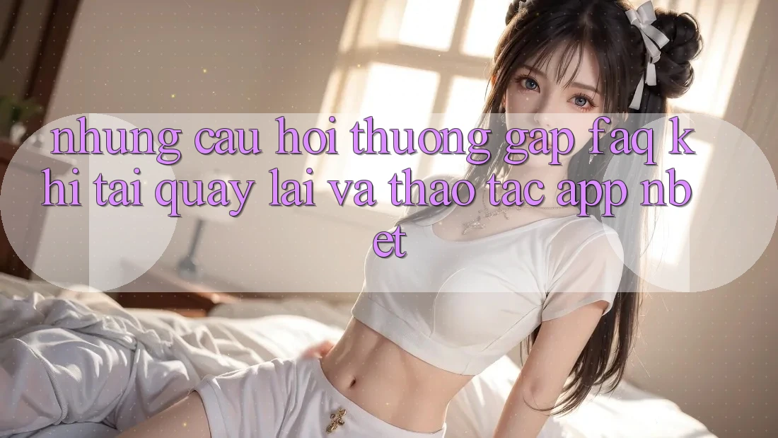 Những Câu Hỏi Thường Gặp (FAQ) Khi Tải quay lại Và Thao tác App NBET