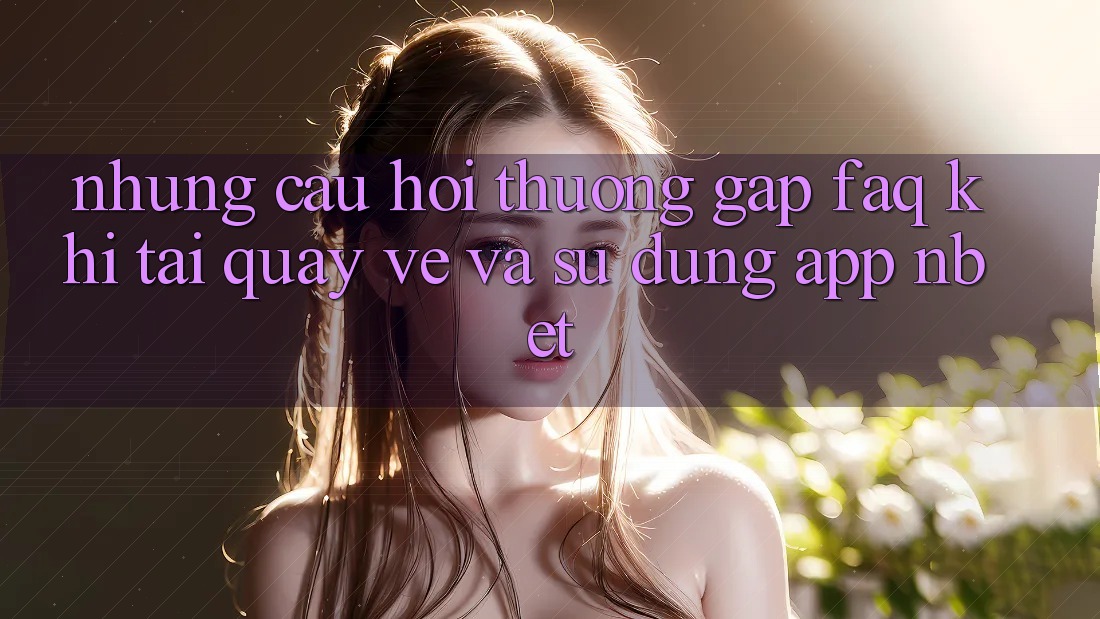 Những Câu Hỏi Thường Gặp (FAQ) Khi Tải quay về Và Sử Dụng App NBET