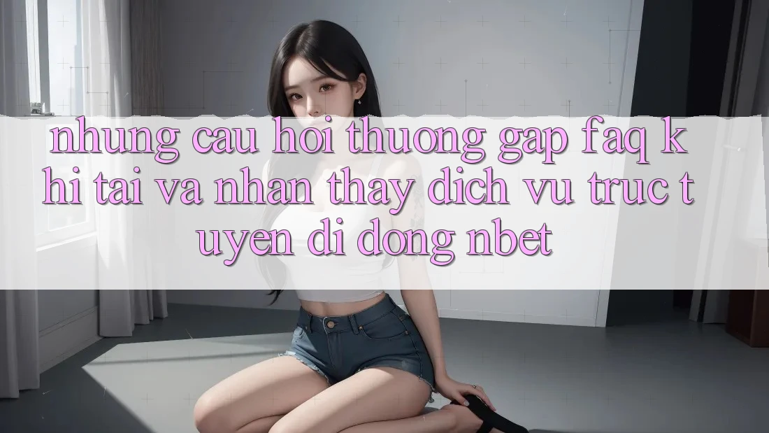 Những Câu Hỏi Thường Gặp (FAQ) Khi Tải Và Nhận thấy Dịch vụ trực tuyến di động NBET