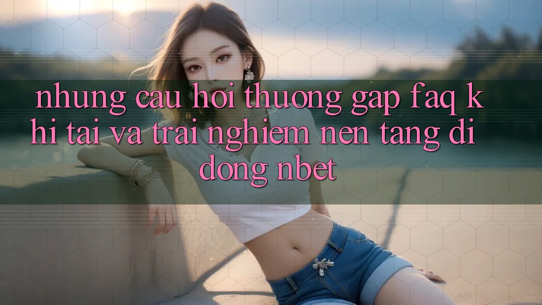 Những Câu Hỏi Thường Gặp (FAQ) Khi Tải Và Trải nghiệm Nền tảng di động NBET
