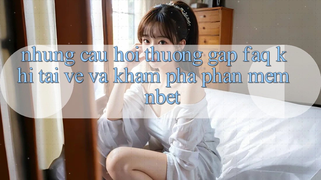 Những Câu Hỏi Thường Gặp (FAQ) Khi Tải về Và Khám phá Phần mềm NBET