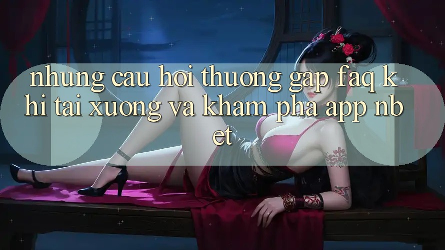 Những Câu Hỏi Thường Gặp (FAQ) Khi Tải xuống Và Khám phá App NBET