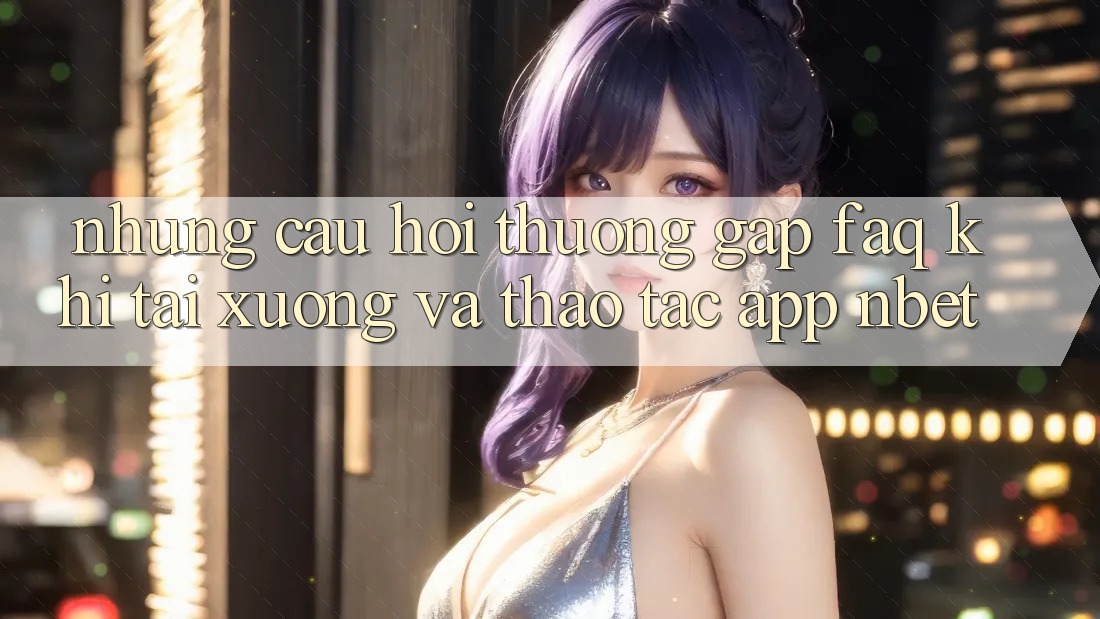 Những Câu Hỏi Thường Gặp (FAQ) Khi Tải xuống Và Thao tác App NBET