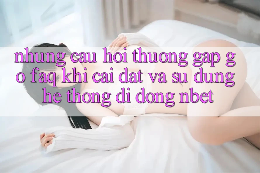 Những Câu Hỏi Thường Gặp gỡ (FAQ) Khi Cài đặt Và Sử Dụng Hệ thống di động NBET