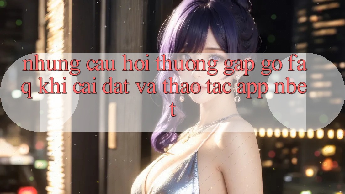 Những Câu Hỏi Thường Gặp gỡ (FAQ) Khi Cài đặt Và Thao tác App NBET