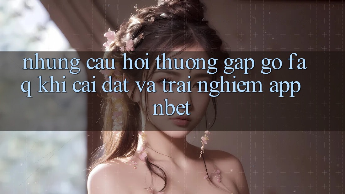 Những Câu Hỏi Thường Gặp gỡ (FAQ) Khi Cài đặt Và Trải nghiệm App NBET