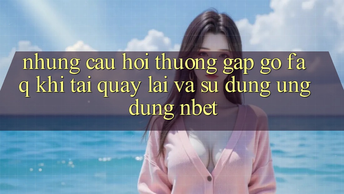 Những Câu Hỏi Thường Gặp gỡ (FAQ) Khi Tải quay lại Và Sử Dụng Ứng dụng NBET