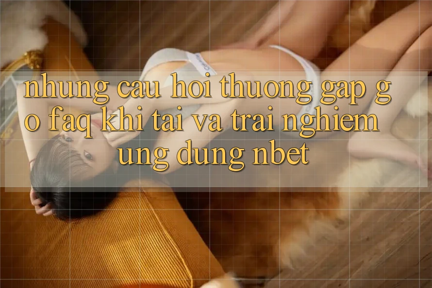 Những Câu Hỏi Thường Gặp gỡ (FAQ) Khi Tải Và Trải nghiệm Ứng dụng NBET