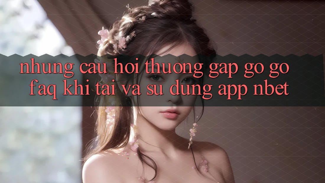 Những Câu Hỏi Thường Gặp gỡ gỡ (FAQ) Khi Tải Và Sử Dụng App NBET
