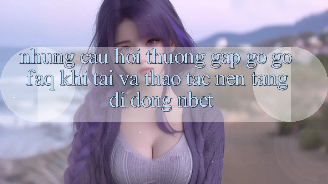 Những Câu Hỏi Thường Gặp gỡ gỡ (FAQ) Khi Tải Và Thao tác Nền tảng di động NBET