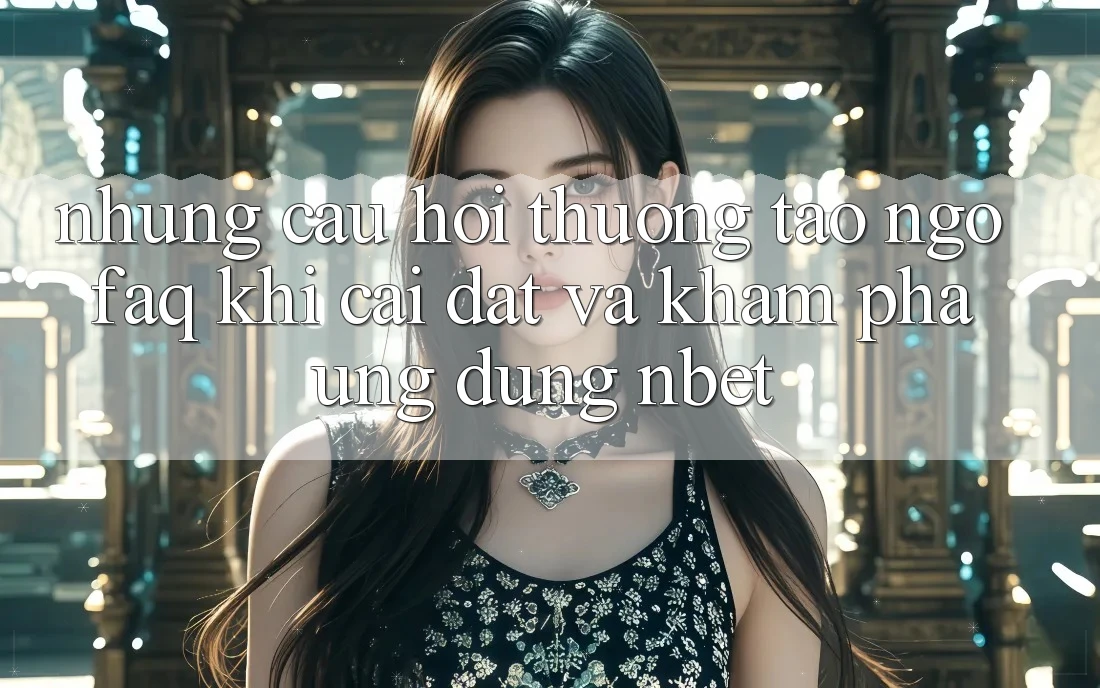 Những Câu Hỏi Thường Tao ngộ (FAQ) Khi Cài đặt Và Khám phá Ứng dụng NBET
