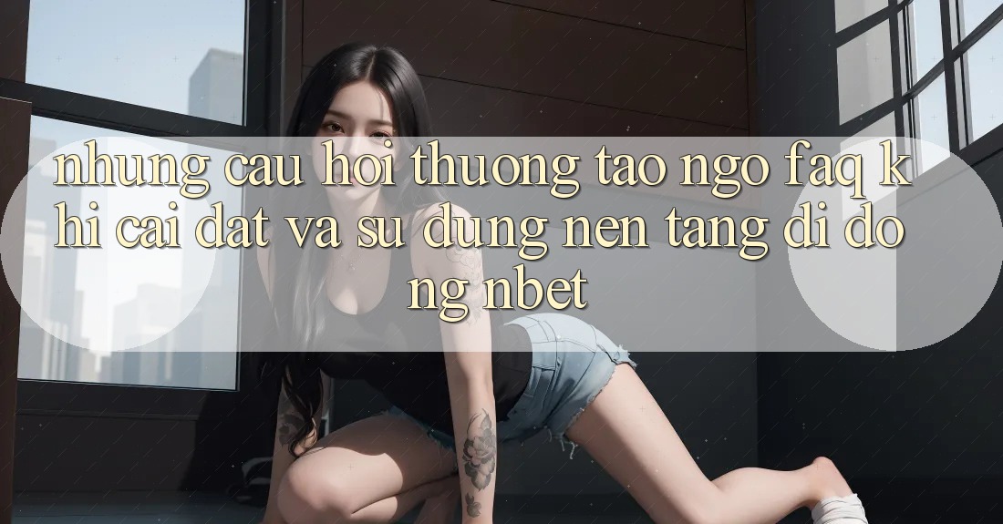 Những Câu Hỏi Thường Tao ngộ (FAQ) Khi Cài đặt Và Sử Dụng Nền tảng di động NBET