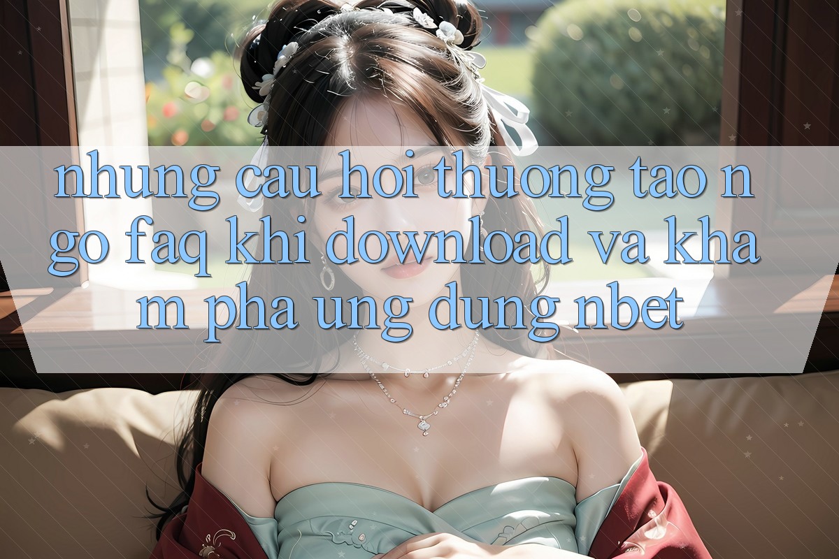 Những Câu Hỏi Thường Tao ngộ (FAQ) Khi Download Và Khám phá Ứng dụng NBET