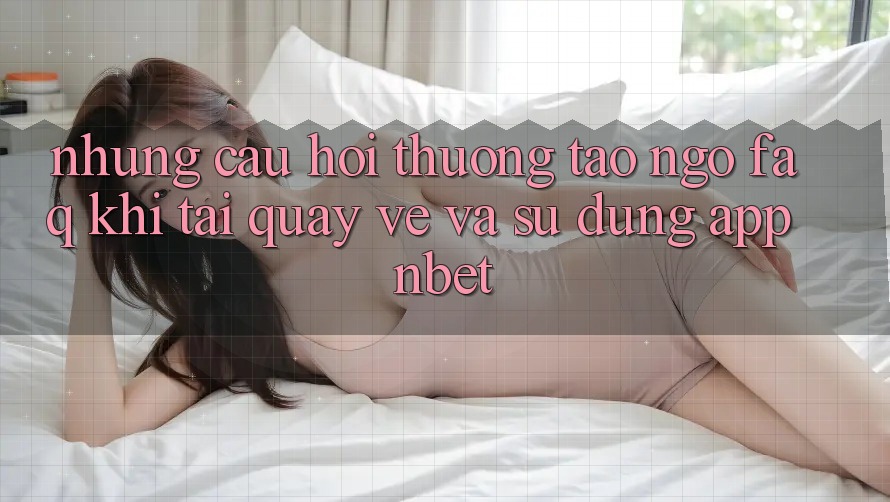 Những Câu Hỏi Thường Tao ngộ (FAQ) Khi Tải quay về Và Sử Dụng App NBET