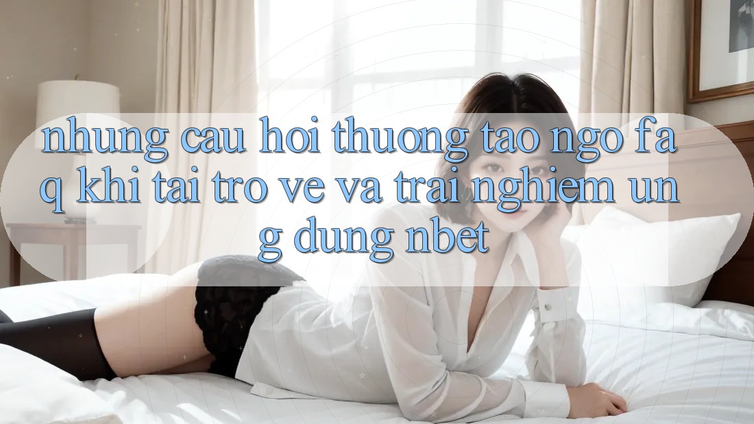 Những Câu Hỏi Thường Tao ngộ (FAQ) Khi Tải trở về Và Trải nghiệm Ứng dụng NBET