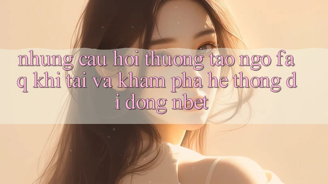 Những Câu Hỏi Thường Tao ngộ (FAQ) Khi Tải Và Khám phá Hệ thống di động NBET