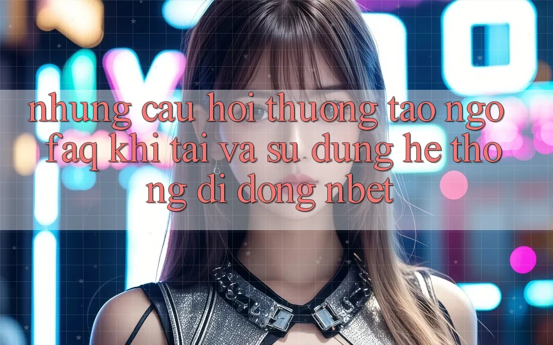 Những Câu Hỏi Thường Tao ngộ (FAQ) Khi Tải Và Sử Dụng Hệ thống di động NBET