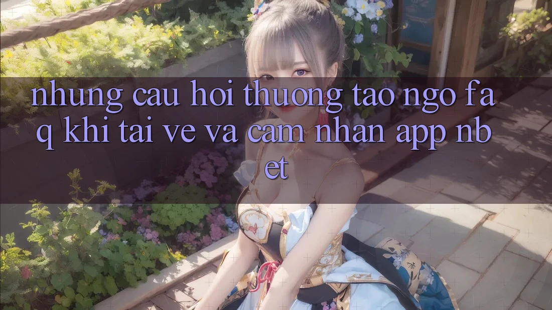 Những Câu Hỏi Thường Tao ngộ (FAQ) Khi Tải về Và Cảm nhận App NBET