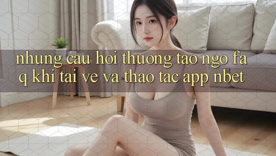 Những Câu Hỏi Thường Tao ngộ (FAQ) Khi Tải về Và Thao tác App NBET