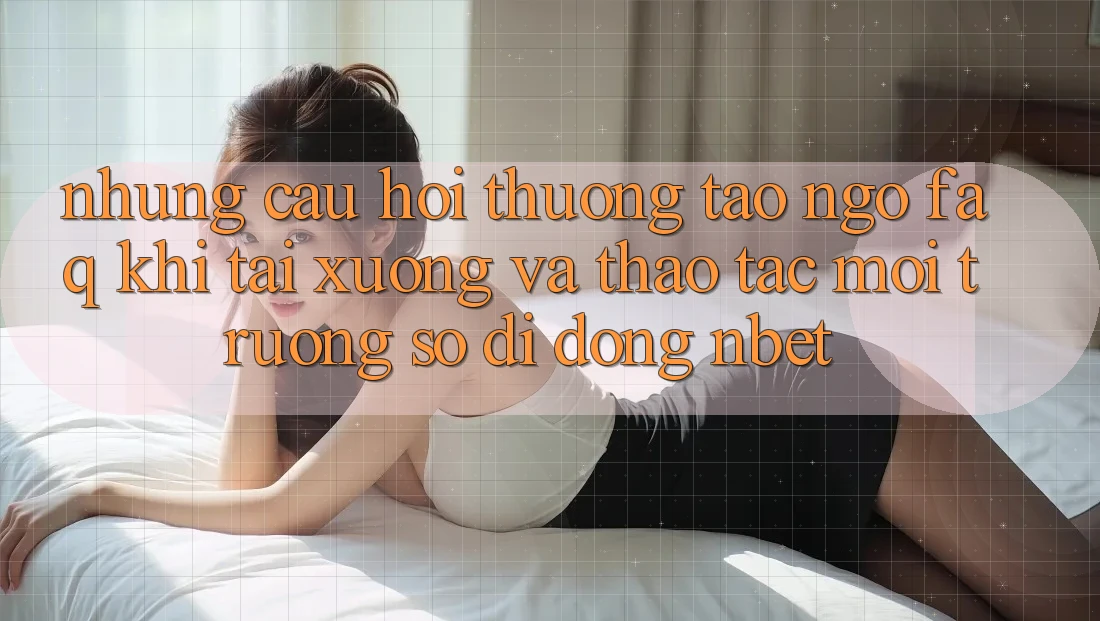 Những Câu Hỏi Thường Tao ngộ (FAQ) Khi Tải xuống Và Thao tác Môi trường số di động NBET