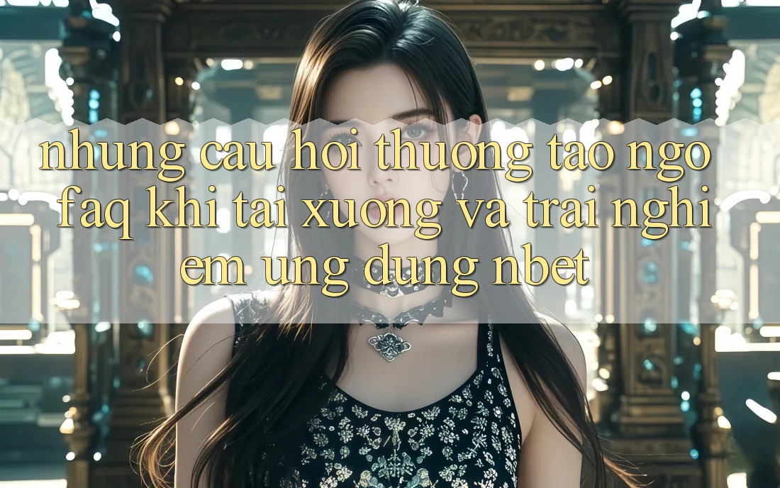 Những Câu Hỏi Thường Tao ngộ (FAQ) Khi Tải xuống Và Trải nghiệm Ứng dụng NBET