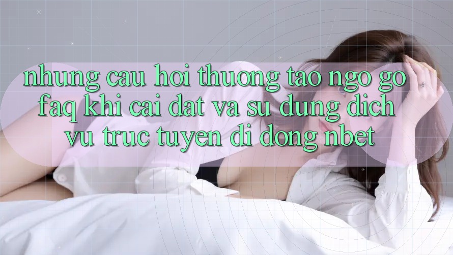Những Câu Hỏi Thường Tao ngộ gỡ (FAQ) Khi Cài đặt Và Sử Dụng Dịch vụ trực tuyến di động NBET