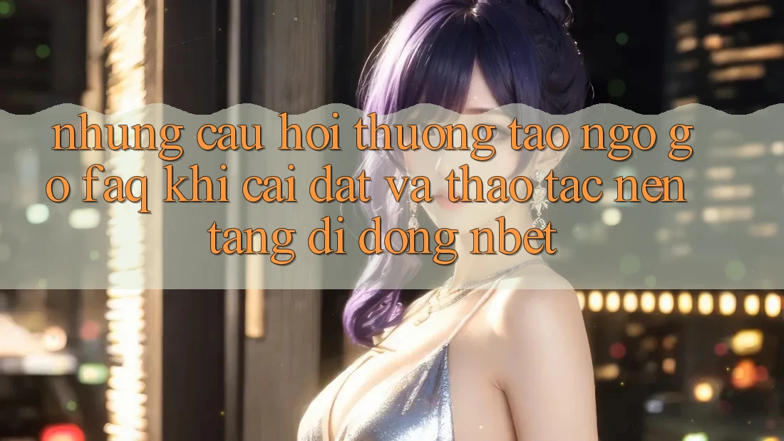 Những Câu Hỏi Thường Tao ngộ gỡ (FAQ) Khi Cài đặt Và Thao tác Nền tảng di động NBET