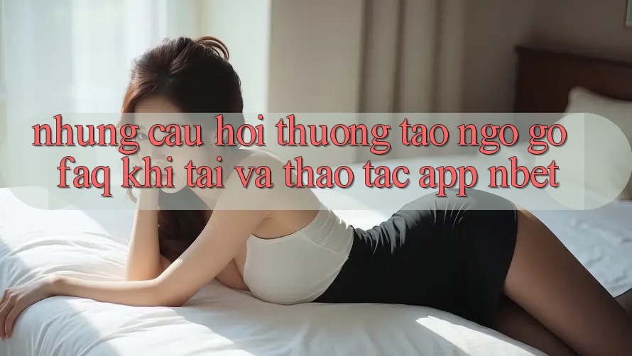 Những Câu Hỏi Thường Tao ngộ gỡ (FAQ) Khi Tải Và Thao tác App NBET