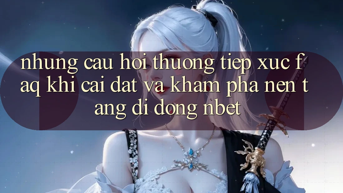 Những Câu Hỏi Thường Tiếp xúc (FAQ) Khi Cài đặt Và Khám phá Nền tảng di động NBET