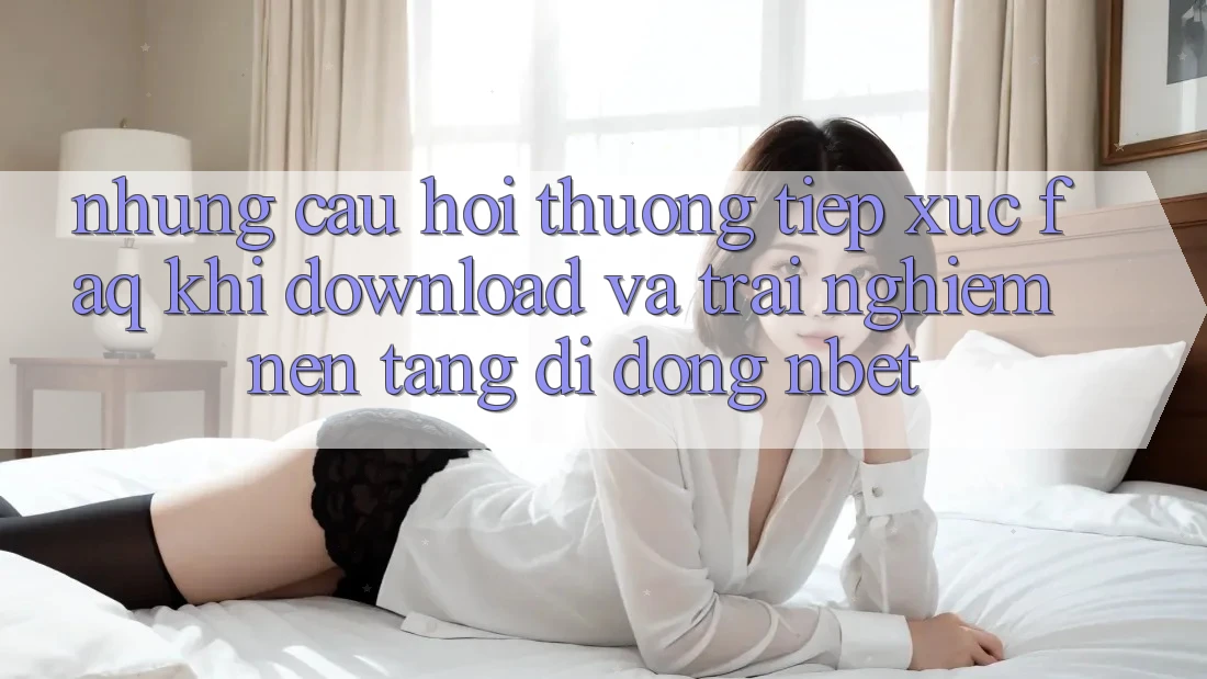 Những Câu Hỏi Thường Tiếp xúc (FAQ) Khi Download Và Trải nghiệm Nền tảng di động NBET