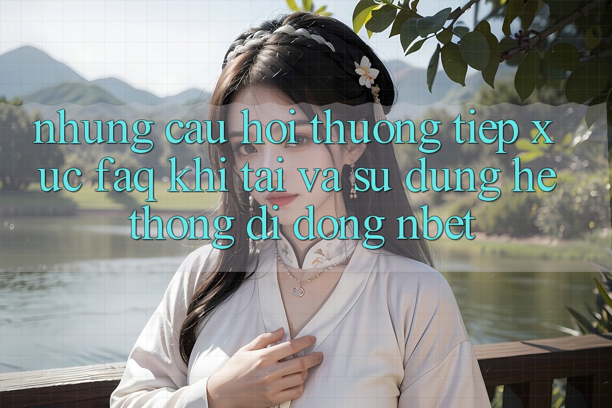 Những Câu Hỏi Thường Tiếp xúc (FAQ) Khi Tải Và Sử Dụng Hệ thống di động NBET